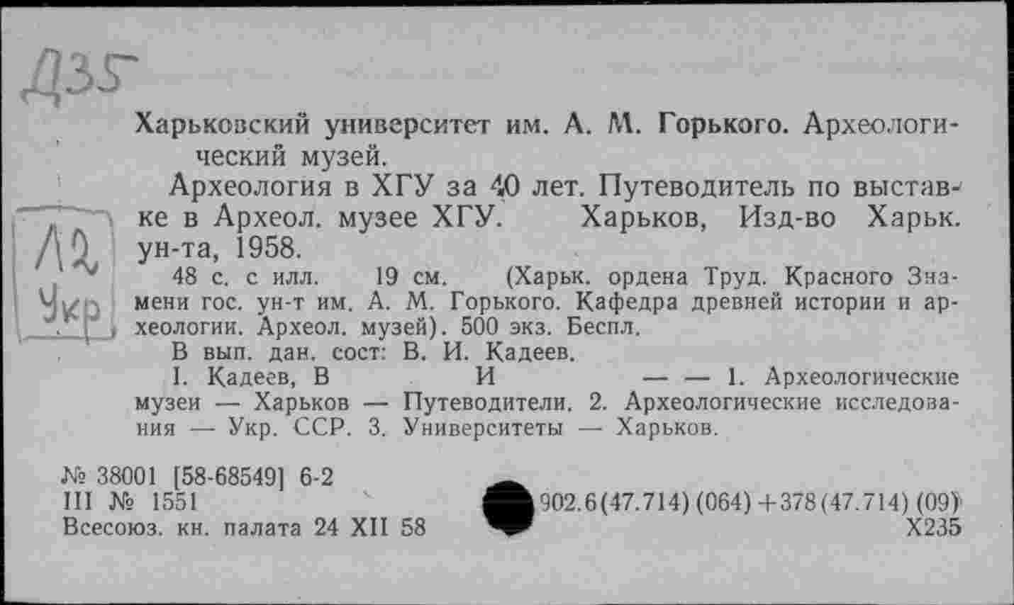 ﻿Харьковский университет им. А. М. Горького. Археологический музей.
Археология в ХГУ за 40 лет. Путеводитель по выставке в Археол. музее ХГУ. Харьков, Изд-во Харьк. ун-та, 1958.
48 с. с илл. 19 см. (Харьк. ордена Труд. Красного Знамени гос. ун-т им. А. М. Горького. Кафедра древней истории и археологии. Археол. музей). 500 экз. Беспл.
В вып. дан. сост: В. И. Кадеев.
I. Кадеев, В	И	— — 1. Археологические
музеи — Харьков — Путеводители. 2. Археологические исследования — Укр. ССР. 3. Университеты — Харьков.
№ 38001 [58-68549] 6-2
III № 1551
Всесоюз. кн. палата 24 XII 58
• 902.6(47.714) (064) +378(47.714) (09>
Х235